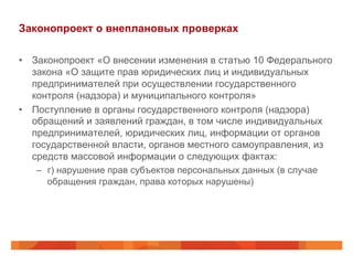 Законопроект о внеплановых проверках
•  Законопроект «О внесении изменения в статью 10 Федерального
закона «О защите прав юридических лиц и индивидуальных
предпринимателей при осуществлении государственного
контроля (надзора) и муниципального контроля»
•  Поступление в органы государственного контроля (надзора)
обращений и заявлений граждан, в том числе индивидуальных
предпринимателей, юридических лиц, информации от органов
государственной власти, органов местного самоуправления, из
средств массовой информации о следующих фактах:
–  г) нарушение прав субъектов персональных данных (в случае
обращения граждан, права которых нарушены)
 