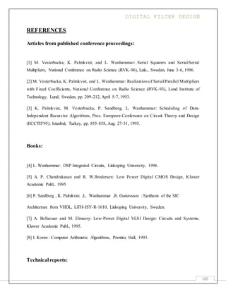 DIGITAL FILTER DESIGN
100
REFERENCES
Articles from published conference proceedings:
[1] M. Vesterbacka, K. Palmkvist, and L. Wanhammar: Serial Squarers and Serial/Serial
Multipliers, National Conference on Radio Science (RVK-96), Lule., Sweden, June 3-6, 1996.
[2] M. Vesterbacka, K. Palmkvist, and L. Wanhammar: Realization of Serial/Parallel Multipliers
with Fixed Coefficients, National Conference on Radio Science (RVK-93), Lund Institute of
Technology, Lund, Sweden, pp. 209-212, April 5-7, 1993.
[3] K. Palmkvist, M. Vesterbacka, P. Sandberg, L. Wanhammar: Scheduling of Data-
Independent Recursive Algorithms, Proc. European Conference on Circuit Theory and Design
(ECCTD’95), Istanbul, Turkey, pp. 855-858, Aug. 27-31, 1995.
Books:
[4] L. Wanhammar: DSP Integrated Circuits, Linkoping University, 1996.
[5] A. P. Chandrakasan and R. W.Brodersen: Low Power Digital CMOS Design, Kluwer
Academic Publ., 1995
[6] P. Sandberg , K. Palmkvist ,L. Wanhammar ,R. Gustavsson : Synthesis of the SIC
Architecture from VHDL, LiTH-ISY-R-1610, Linkoping University, Sweden.
[7] A. Bellaouar and M. Elmasry: Low-Power Digital VLSI Design: Circuits and Systems,
Kluwer Academic Publ., 1995.
[8] I. Koren : Computer Arithmetic Algorithms, Prentice Hall, 1993.
Technicalreports:
 