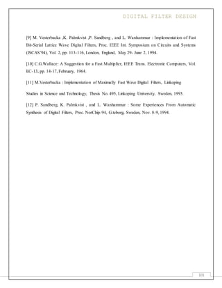 DIGITAL FILTER DESIGN
101
[9] M. Vesterbacka ,K. Palmkvist ,P. Sandberg , and L. Wanhammar : Implementation of Fast
Bit-Serial Lattice Wave Digital Filters, Proc. IEEE Int. Symposium on Circuits and Systems
(ISCAS’94), Vol. 2, pp. 113-116, London, England, May 29- June 2, 1994.
[10] C.G.Wallace: A Suggestion for a Fast Multiplier, IEEE Trans. Electronic Computers, Vol.
EC-13, pp. 14-17, February, 1964.
[11] M.Vesterbacka : Implementation of Maximally Fast Wave Digital Filters, Linkoping
Studies in Science and Technology, Thesis No. 495, Linkoping University, Sweden, 1995.
[12] P. Sandberg, K. Palmkvist , and L. Wanhammar : Some Experiences From Automatic
Synthesis of Digital Filters, Proc. NorChip-94, G.teborg, Sweden, Nov. 8-9, 1994.
 