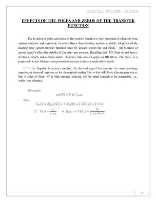 DIGITAL FILTER DESIGN
11
EFFECTS OF THE POLES AND ZEROS OF THE TRANSFER
FUNCTION
The location of poles and zeros of the transfer function is very important for discrete-time
system analyses and synthesis. In order that a discrete-time system is stable, all poles of the
discrete-time system transfer function must be located within the unit circle. The location of
zeroes doesn’t affect the stabilty of discrete-time systems. Recalling that FIR flters do not have a
feedback, which makes them stable. However, this doesn’t apply on IIR filters. Therefore, it is
preferable to use bilinear transformation because it always makes filter stable.
In the Impulse Invariance method, the derived signal has exactly the same unit-step,
impulse, or sinusoid response as for the original analog filter with t=nT. Here aliasing may occur.
But if order of filter ‘N’ is high enough, aliasing will be small enough to be acceptable, i.e.,
within our tolerance.
 