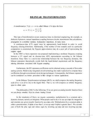 DIGITAL FILTER DESIGN
12
BILINEAR TRANSFORMATION
A transformation T (z) : z → w is called bilinear if it takes the form
This type of transformation occurs numerous times in electrical engineering, for example, as
dielectric hysteresis, mutual impedance coupling between circuits, transmission line calculations,
propagation in a stratified medium, loudspeaker impedance, & many more.
A continuous-time (CT) signal must be appropriately band-limited in order to avoid
frequency aliasing distortions. Additionally, if the number of time samples used in a particular
computation is constrained, the Nyquist approximation may do a poor job of representing the
original signal.
In the 1960’s a basis expansion was proposed implementing a nonlinear frequency warping
between a CT signal and its discrete-time (DT) representation according to the bilinear
transform. Since there is a one-to-one relationship between the two frequency domains, this
bilinear expansion theoretically avoids both the band-limited requirement and the frequency
aliasing distortions associated with Nyquist sampling.
Furthermore, the DT expansion coefficients can be obtained using a cascade of first-order
analog systems. Modern-day integrated circuit technology has made it practical to compute these
coefficients through conventional circuit design techniques. Consequently, the bilinear expansion
can be considered as a better procedure in filter designs in various applications.
In the Bilinear Transformation technique (BLT), we shall compress the analog frequency
scale [0 to ∞] to [0 to 2π] in the digital filter. That is, we will compress an infinite frequency
span to a finite span.
The philosophy of BLT is the following: If we are given an analog transfer function Ha(s)
we can always simulate Ha(s) in a basic Analog Circuit.
In the simulation of Ha(s), we require summation, multiplication by a constant and a
dynamic element, namely an integrator. What people used to do is to use op-amps for integration
and simulate any given transfer function by op-amps only. Multiplication by a constant alpha is
either a potentiometer, if alpha is less than 1, or an op-amp if alpha is greater than 1. We can take
care of both the plus sign and minus signs by inverting op-amp and non inverting op-amp.
 