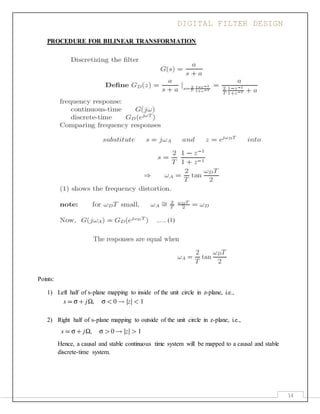 DIGITAL FILTER DESIGN
14
PROCEDURE FOR BILINEAR TRANSFORMATION
Points:
1) Left half of s-plane mapping to inside of the unit circle in z-plane, i.e.,
2) Right half of s-plane mapping to outside of the unit circle in z-plane, i.e.,
Hence, a causal and stable continuous time system will be mapped to a causal and stable
discrete-time system.
..… (1)
 