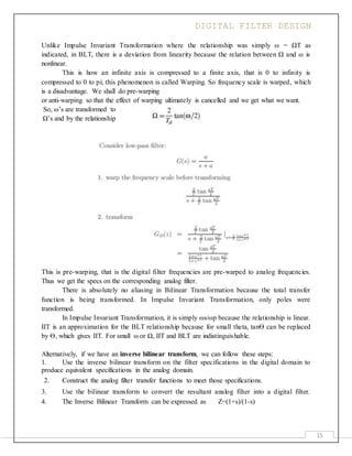 DIGITAL FILTER DESIGN
15
Unlike Impulse Invariant Transformation where the relationship was simply ω = ΩT as
indicated, in BLT, there is a deviation from linearity because the relation between Ω and ω is
nonlinear.
This is how an infinite axis is compressed to a finite axis, that is 0 to infinity is
compressed to 0 to pi; this phenomenon is called Warping. So frequency scale is warped, which
is a disadvantage. We shall do pre-warping
or anti-warping so that the effect of warping ultimately is cancelled and we get what we want.
So, ω’s are transformed to
Ω’s and by the relationship
This is pre-warping, that is the digital filter frequencies are pre-warped to analog frequencies.
Thus we get the specs on the corresponding analog filter.
There is absolutely no aliasing in Bilinear Transformation because the total transfer
function is being transformed. In Impulse Invariant Transformation, only poles were
transformed.
In Impulse Invariant Transformation, it is simply ωs/ωp because the relationship is linear.
IIT is an approximation for the BLT relationship because for small theta, tanѲ can be replaced
by Ѳ, which gives IIT. For small ω or Ω, IIT and BLT are indistinguishable.
Alternatively, if we have an inverse bilinear transform, we can follow these steps:
1. Use the inverse bilinear transform on the filter specifications in the digital domain to
produce equivalent specifications in the analog domain.
2. Construct the analog filter transfer functions to meet those specifications.
3. Use the bilinear transform to convert the resultant analog filter into a digital filter.
4. The Inverse Bilinear Transform can be expressed as Z=(1+s)/(1-s)
 