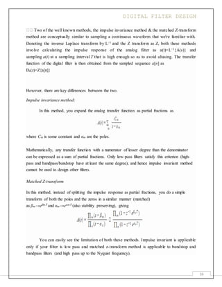 DIGITAL FILTER DESIGN
16
Two of the well known methods, the impulse invariance method & the matched Z-transform
method are conceptually similar to sampling a continuous waveform that we're familiar with.
Denoting the inverse Laplace transform by L−1 and the Z transform as Z, both these methods
involve calculating the impulse response of the analog filter as a(t)=L−1{A(s)} and
sampling a(t) at a sampling interval T that is high enough so as to avoid aliasing. The transfer
function of the digital filter is then obtained from the sampled sequence a[n] as
Da(z)=Z{a[n]}
However, there are key differences between the two.
Impulse invariance method:
In this method, you expand the analog transfer function as partial fractions as
where Cm is some constant and αm are the poles.
Mathematically, any transfer function with a numerator of lesser degree than the denominator
can be expressed as a sum of partial fractions. Only low-pass filters satisfy this criterion (high-
pass and bandpass/bandstop have at least the same degree), and hence impulse invariant method
cannot be used to design other filters.
Matched Z-transform
In this method, instead of splitting the impulse response as partial fractions, you do a simple
transform of both the poles and the zeros in a similar manner (matched)
as βm→eβmT and αm→eαmT (also stability preserving), giving
You can easily see the limitation of both these methods. Impulse invariant is applicable
only if your filter is low pass and matched z-transform method is applicable to bandstop and
bandpass filters (and high pass up to the Nyquist frequency).
 