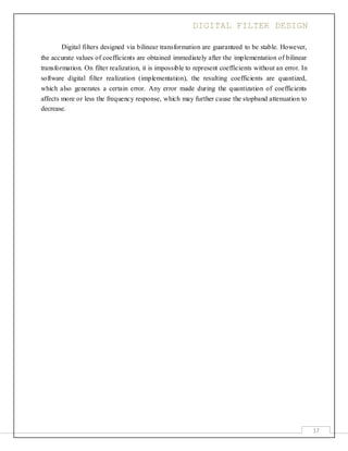 DIGITAL FILTER DESIGN
17
Digital filters designed via bilinear transformation are guaranteed to be stable. However,
the accurate values of coefficients are obtained immediately after the implementation of bilinear
transformation. On filter realization, it is impossible to represent coefficients without an error. In
software digital filter realization (implementation), the resulting coefficients are quantized,
which also generates a certain error. Any error made during the quantization of coefficients
affects more or less the frequency response, which may further cause the stopband attenuation to
decrease.
 