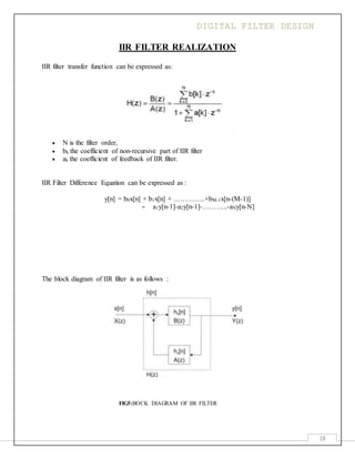 DIGITAL FILTER DESIGN
18
IIR FILTER REALIZATION
IIR filter transfer function can be expressed as:
 N is the filter order,
 bk the coefficient of non-recursive part of IIR filter
 ak the coefficient of feedback of IIR filter.
IIR Filter Difference Equation can be expressed as :
y[n] = b0x[n] + b1x[n] + …………..+bM-1x[n-(M-1)]
- a1y[n-1]-a2y[n-1]-………..-aNy[n-N]
The block diagram of IIR filter is as follows :
FIG5:BOCK DIAGRAM OF IIR FILTER
 
