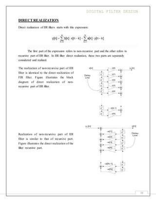 DIGITAL FILTER DESIGN
19
DIRECT REALIZATION
Direct realization of IIR filters starts with this expression:
The first part of the expression refers to non-recursive part and the other refers to
recursive part of IIR filter. In IIR filter direct realization, these two parts are separately
considered and realized.
The realization of non-recursive part of IIR
filter is identical to the direct realization of
FIR filter. Figure illustrates the block
diagram of direct realization of non-
recursive part of IIR filter.
Realization of non-recursive part of IIR
filter is similar to that of recursive part.
Figure illustrates the direct realization of the
filter recursive part.
 
