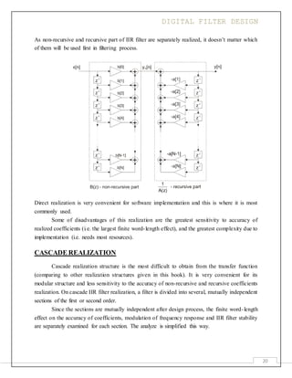 DIGITAL FILTER DESIGN
20
As non-recursive and recursive part of IIR filter are separately realized, it doesn’t matter which
of them will be used first in filtering process.
Direct realization is very convenient for software implementation and this is where it is most
commonly used.
Some of disadvantages of this realization are the greatest sensitivity to accuracy of
realized coefficients (i.e. the largest finite word-length effect), and the greatest complexity due to
implementation (i.e. needs most resources).
CASCADE REALIZATION
Cascade realization structure is the most difficult to obtain from the transfer function
(comparing to other realization structures given in this book). It is very convenient for its
modular structure and less sensitivity to the accuracy of non-recursive and recursive coefficients
realization. On cascade IIR filter realization, a filter is divided into several, mutually independent
sections of the first or second order.
Since the sections are mutually independent after design process, the finite word-length
effect on the accuracy of coefficients, modulation of frequency response and IIR filter stability
are separately examined for each section. The analyze is simplified this way.
 