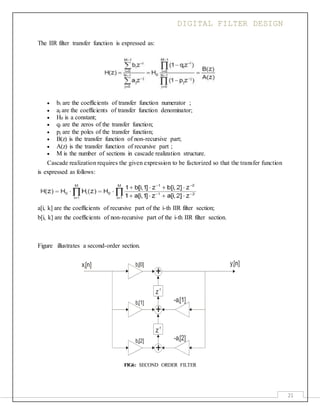 DIGITAL FILTER DESIGN
21
The IIR filter transfer function is expressed as:
 bi are the coefficients of transfer function numerator ;
 aj are the coefficients of transfer function denominator;
 H0 is a constant;
 qi are the zeros of the transfer function;
 pj are the poles of the transfer function;
 B(z) is the transfer function of non-recursive part;
 A(z) is the transfer function of recursive part ;
 M is the number of sections in cascade realization structure.
Cascade realization requires the given expression to be factorized so that the transfer function
is expressed as follows:
a[i, k] are the coefficients of recursive part of the i-th IIR filter section;
b[i, k] are the coefficients of non-recursive part of the i-th IIR filter section.
Figure illustrates a second-order section.
FIG6: SECOND ORDER FILTER
 