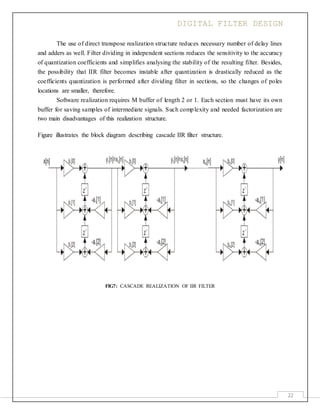DIGITAL FILTER DESIGN
22
The use of direct transpose realization structure reduces necessary number of delay lines
and adders as well. Filter dividing in independent sections reduces the sensitivity to the accuracy
of quantization coefficients and simplifies analysing the stability of the resulting filter. Besides,
the possibility that IIR filter becomes instable after quantization is drastically reduced as the
coefficients quantization is performed after dividing filter in sections, so the changes of poles
locations are smaller, therefore.
Software realization requires M buffer of length 2 or 1. Each section must have its own
buffer for saving samples of intermediate signals. Such complexity and needed factorization are
two main disadvantages of this realization structure.
Figure illustrates the block diagram describing cascade IIR filter structure.
FIG7: CASCADE REALIZATION OF IIR FILTER
 