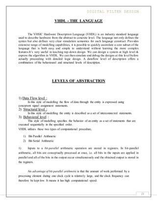 DIGITAL FILTER DESIGN
23
VHDL - THE LANGUAGE
The VHSIC Hardware Description Language (VHDL) is an industry standard language
used to describe hardware from the abstract to concrete level. The language not only defines the
syntax but also defines very clear simulation semantics for each language construct. Provides
extensive range of modelling capabilities, it is possible to quickly assimilate a core subset of the
language that is both easy and simple to understand without learning the more complex
features.It’s very useful in teaching top-down design. We can design a system at high level &
express the algorithm in VHDL. We can then simulate and debug the designs at this level before
actually proceeding with detailed logic design. A dataflow level of description offers a
combination of the behavioural and structural levels of description.
LEVELS OF ABSTRACTION
1) Data Flow level :
In this style of modelling the flow of data through the entity is expressed using
concurrent signal assignment statements.
2) Structural level :
In this style of modelling the entity is described as a set of interconnected statements.
3) Behavioral level :
This style of modelling specifies the behavior of an entity as a set of statements that are
executed sequentially in the specified order.
VHDL utilizes these two types of computational procedure,
1) Bit-Parallel Arithmetic
2) Bit-Serial Arithmetic
1) Inputs to a bit-parallel arithmetic operation are stored in registers. In bit-parallel
arithmetic, all bits are conceptually processed at once, i.e. all bits in the inputs are applied in
parallel and all of the bits in the output occur simultaneously and the obtained output is stored in
the registers.
An advantage of bit-parallel arithmetic is that the amount of work performed by a
processing element during one clock cycle is relatively large, and the clock frequency can
therefore be kept low. It means it has high computational speed.
 