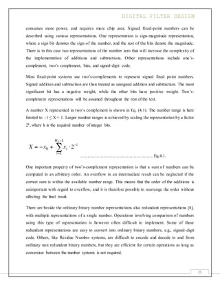 DIGITAL FILTER DESIGN
25
consumes more power, and requires more chip area. Signed fixed-point numbers can be
described using various representations. One representation is sign-magnitude representation,
where a sign bit denotes the sign of the number, and the rest of the bits denote the magnitude.
There is in this case two representations of the number zero that will increase the complexity of
the implementation of additions and subtractions. Other representations include one’s-
complement, two’s complement, bias, and signed-digit code.
Most fixed-point systems use two’s-complements to represent signed fixed point numbers.
Signed addition and subtraction are then treated as unsigned addition and subtraction. The most
significant bit has a negative weight, while the other bits have positive weight. Two’s-
complement representations will be assumed throughout the rest of the text.
A number X represented in two’s complement is shown in Eq. (4.1). The number range is here
limited to -1 ≤ X < 1. Larger number ranges is achieved by scaling the representation by a factor
2k, where k is the required number of integer bits.
……………………………………………Eq.4.1.
One important property of two’s-complement representation is that a sum of numbers can be
computed in an arbitrary order. An overflow in an intermediate result can be neglected if the
correct sum is within the available number range. This means that the order of the additions is
unimportant with regard to overflow, and it is therefore possible to rearrange the order without
affecting the final result.
There are beside the ordinary binary number representations also redundant representations [8],
with multiple representations of a single number. Operations involving comparison of numbers
using this type of representation is however often difficult to implement. Some of these
redundant representations are easy to convert into ordinary binary numbers, e.g., signed-digit
code. Others, like Residue Number systems, are difficult to encode and decode to and from
ordinary non redundant binary numbers, but they are efficient for certain operations as long as
conversion between the number systems is not required.
 