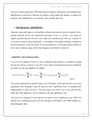 DIGITAL FILTER DESIGN
26
The most common operations in DSP algorithms are additions, subtractions, and multiplications.
Multiplications with fixed coefficients are common, which enables the designer to simplify the
hardware. Such simplifications save resources with a possible speed-up.
1) BIT-PARALLEL ARITHMETIC:-
Typically, inputs and outputs to a bit-parallel arithmetic operation are stored in registers. In bit-
parallel arithmetic, all bits are conceptually processed at once, i.e., all bits in the inputs are
applied in parallel and all of the bits in the output occur simultaneously. However, in practice it
is necessary to process them sequentially. An advantage of bit-parallel arithmetic compared to
bit-serial arithmetic is that the amount of work performed by a processing element during one
clock cycle is relatively large, and the clock frequency can therefore be kept low.
ADDITION AND SUBTRACTION:-
A sum Z of two numbers X and Y in two’s-complement representation is computed by adding
the bits two and two, as shown in Eq. (4.2). Carry values are propagating from least significant
bit (LSB) up to the most significant bit (MSB).
.Eq.4.2.
This can be implemented in parallel using a set of full-adders, which adds the bits on the same
significance level including a carry bit from the lower significance level. A straightforward
implementation is shown in Fig.4.1. The carry input at the LSB is set to zero, and the carry
output from each significance level is connected to the next significance level.
The result bit si depends on every input bit of equal or lower significance level. There will
therefore be a combinatorial path from LSB through all full-adders to the MSB resulting in a
long propagation delay.
 