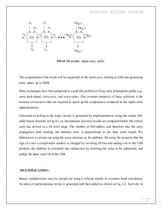 DIGITAL FILTER DESIGN
27
FIG:8 Bit-parallel ripple-carry adder.
The computation of the result will be sequential in the worst case, starting at LSB and generating
carry values up to MSB.
Many techniques have been proposed to avoid this problem of long carry propagation paths, e.g.,
carry look-ahead, carry-save, and carry-select. One common property of these solutions is the
increase of resources that are required to speed up the computation compared to the ripple-carry
implementation.
Unwanted switching in the logic circuits is generated by implementations using the simple full-
adder based structure in Fig.4.1, as intermediate incorrect results are computed before the correct
carry has arrived to a bit level stage. The number of full-adders, and therefore also the carry
propagation path limiting the addition time, is proportional to the data word length Wd.
Subtraction is carried out using the same structure as for addition. By using the property that the
sign of a two’s complement number is changed by inverting all bits and adding one to the LSB
position, the addition is converted into subtraction by inverting the value to be subtracted, and
setting the input carry bit at the LSB.
MULTIPLICATION:-
Binary multiplication may be carried out using a scheme similar to common hand calculation.
An array of partial-product terms is generated and then added as shown in Fig. 4.2. Each dot in
 