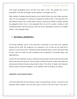 DIGITAL FILTER DESIGN
29
word length (propagating down and then from right to left). The required area will be
proportional to the data word length and the coefficient word length (Wd×Wc).
Other methods of adding the partial product terms include Wallace trees and similar structures,
where the carry propagation is reduced by changing the addition order of the input data [10].
Such addition schemes use a treelike adder structure to speed up the additions, thereby reducing
the propagation delay. Carry is only propagated from one level to another, resulting in short
combinatorial paths. Only the final step, where the two last intermediate results are to be added,
requires a carry-propagate adder.
2) BIT-SERIAL ARITHMETIC:-
In bit-serial arithmetic one bit of the input data is processed in each clock cycle, generally
starting with the LSB. The complexity of an operation is low as there are few input bits to
operate on in each clock cycle. Combinatorial paths through the logic are short, allowing for high
bit-rates, which will make the total computation time comparable to bit-parallel ripple carry
implementations.
Using of bit-serial arithmetic results in small processing elements and short interconnection paths
between the processing elements. The total chip area therefore becomes smaller which makes the
interconnection between the processing elements shorter. This allows for higher clock frequency
and also reduces the power consumption as the capacitive loads on the gates are reduced.
ADDITION AND SUBTRACTION:-
A bit-serial adder adds two bits during one clock cycle generating a sum bit. A carry bit is also
generated which is added in the next clock cycle, as shown to the left in Fig.4.4. The carry is
 