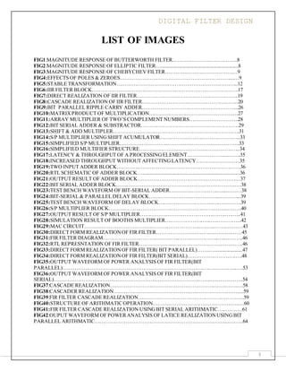 DIGITAL FILTER DESIGN
3
LIST OF IMAGES
FIG1:MAGNITUDE RESPONSE OF BUTTERWORTH FILTER………………………………..8
FIG2:MAGNITUDE RESPONSE OF ELLIPTIC FILTER…............................................................8
FIG3:MAGNITUDE RESPONSE OF CHEBYCHEV FILTER……………………………………9
FIG4:EFFECTS OF POLES & ZEROES………………………………………………………....…9
FIG5:STABLE TRANSFORMATION……………………………………………………………..12
FIG6:IIR FILTER BLOCK………………………………………………………………………….17
FIG7:DIRECT REALIZATION OF IIR FILTER…………………………………………………..19
FIG8:CASCADE REALIZATION OF IIR FILTER………………………………………………..20
FIG9:BIT PARALLEL RIPPLE CARRY ADDER………………………………………………...26
FIG10:MATRIXPRODUCT OF MULTIPLICATION…………………………………………….27
FIG11:ARRAY MULTIPLIER OF TWO’S COMPLEMENT NUMBERS………………………..28
FIG12:BIT SERIAL ADDER & SUBSTRACTOR…………………………………………………29
FIG13:SHIFT & ADD MULTIPLER………………………………………………………………..31
FIG14:S/P MULTIPLIER USINGSHIFT ACUMULATOR………………………………………..33
FIG15:SIMPLIFIED S/P MULTIPLIER…………………………………………………………….33
FIG16:SIMPLIFIED MULTIFIER STRUCTURE…………………………………………………..34
FIG17:LATENCY & THROUGHPUT OF A PROCESSINGELEMENT…………………...……..35
FIG18:INCREASED THROUGHPUT WITHOUT AFFECTINGLATENCY……………………..35
FIG19:TWO INPUT ADDER BLOCK………………………………………………………………36
FIG20:RTL SCHEMATIC OF ADDER BLOCK…............................................................................36
FIG21:OUTPUT RESULT OF ADDER BLOCK……………………………………………………37
FIG22:BIT SERIAL ADDER BLOCK……………………………………………………………….38
FIG23:TEST BENCH WAVEFORM OF BIT-SERIAL ADDER……………………….…...………38
FIG24:BIT-SERIAL & PARALLEL DELAY BLOCK…………………………………..….……....39
FIG25:TEST BENCH WAVEFORM OF DELAY BLOCK………………………….….….……….39
FIG26:S/P MULTIPLIER BLOCK…………………………………………………….….….………40
FIG27:OUTPUT RESULT OF S/P MULTIPLIER……………………………………….….….…...41
FIG28:SIMULATION RESULT OF BOOTHS MULTIPLIER………………….…..….…………...42
FIG29:MAC CIRCUIT…………………………………………………………..….…..…….….……43
FIG30:DIRECT FORM REALIZATIONOF FIR FILTER…………………………….…….………45
FIG31:FIR FILTER DIAGRAM……………………………………...…………………..…..……….46
FIG32:RTL REPRESNTATION OF FIR FILTER………………...………………………..….….….46
FIG33:DIRECT FORM REALIZATIONOF FIR FILTER( BIT PARALLEL)…….…......................47
FIG34:DIRECT FORM REALIZATIONOF FIR FILTER(BIT SERIAL)……………………….….48
FIG35:OUTPUT WAVEFORM OF POWER ANALYSIS OF FIR FILTER(BIT
PARALLEL)……………………………………………………………………….….….….……...….53
FIG36:OUTPUT WAVEFORM OF POWER ANALYSIS OF FIR FILTER(BIT
SERIAL)……………………………………………………………………………….….….…….…..54
FIG37:CASCADE REALIZATION………………………………………………………….…….….58
FIG38:CASCADER REALIZATION………………………………………………………………….59
FIG39:FIR FILTER CASCADE REALIZATION……………………………………………………..59
FIG40:STRUCTURE OF ARITHMATICOPERATION……………………………………….….….60
FIG41:FIR FILTER CASCADE REALIZATION USINGBIT SERIAL ARITHMATIC….….…….61
FIG42:OUPUT WAVEFORM OF POWERANALYSIS OF LATICE REALIZATIONUSINGBIT
PARALLEL ARITHMATIC…………………………………………………………………....….…..64
 