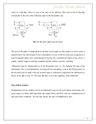 DIGITAL FILTER DESIGN
30
saved in a flip-flop, which is reset at the start of the addition. This reset of the D flip-flop
corresponds to the zero at the LSB carry input in the bit-parallel case.
FIG 11: Bit-serial adder and sub tractor.
The area of the adder is independent on the data word length, but the number of clock cycles is
proportional to the word length. Power consumption is lower in the bit-serial case compared to a
long bit-parallel ripple carry implementation because the combinatorial depth of the circuit is
smaller, and the output is correctly computed directly without excessive switching.
Subtraction may be implemented as in the bit-parallel case, i.e., by changing the sign of the
subtrahend. This is accomplished by inverting all bits and adding a one to the LSB position. In
the bit-serial case an adder with one inverted input is sufficient to implement the subtraction as
shown to the right in Fig. 4.4. The carry flip-flop is set at the beginning of the subtraction.
MULTIPLICATION:-
Multiplication of two numbers can be accomplished using two bit-serial inputs, generating a bit-
serial output [1]. Many DSP algorithms like digital filters and FFTs only use multiplications of
data and a fixed coefficient. We will only discuss this type of multiplication here.
 