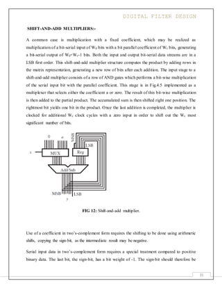 DIGITAL FILTER DESIGN
31
SHIFT-AND-ADD MULTIPLIERS:-
A common case is multiplication with a fixed coefficient, which may be realized as
multiplication of a bit-serial input of Wd bits with a bit parallel coefficient of Wc bits, generating
a bit-serial output of Wd+Wc-1 bits. Both the input and output bit-serial data streams are in a
LSB first order. This shift-and-add multiplier structure computes the product by adding rows in
the matrix representation, generating a new row of bits after each addition. The input stage to a
shift-and-add multiplier consists of a row of AND gates which performs a bit-wise multiplication
of the serial input bit with the parallel coefficient. This stage is in Fig.4.5 implemented as a
multiplexer that selects either the coefficient a or zero. The result of this bit-wise multiplication
is then added to the partial product. The accumulated sum is then shifted right one position. The
rightmost bit yields one bit in the product. Once the last addition is completed, the multiplier is
clocked for additional Wc clock cycles with a zero input in order to shift out the Wc most
significant number of bits.
FIG 12: Shift-and-add multiplier.
Use of a coefficient in two’s-complement form requires the shifting to be done using arithmetic
shifts, copying the sign-bit, as the intermediate result may be negative.
Serial input data in two’s-complement form requires a special treatment compared to positive
binary data. The last bit, the sign-bit, has a bit weight of -1. The sign-bit should therefore be
 