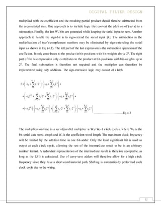 DIGITAL FILTER DESIGN
32
multiplied with the coefficient and the resulting partial product should then be subtracted from
the accumulated sum. One approach is to include logic that convert the addition of (x0×a) to a
subtraction. Finally, the last Wc bits are generated while keeping the serial input to zero. Another
approach to handle the sign-bit is to sign-extend the serial input [4]. The subtraction in the
multiplication of two’s-complement numbers may be eliminated by sign-extending the serial
input as shown in Eq. (4.3). The left part of the last expression is the subtraction operation of the
coefficient. It only contributes to the product in bit-positions with bit-weights above 20. The right
part of the last expression only contributes to the product at bit-positions with bit-weights up to
20. The final subtraction is therefore not required and the multiplier can therefore be
implemented using only additions. The sign-extension logic may consist of a latch.
……………………….Eq.4.3
The multiplication time in a serial/parallel multiplier is Wd+Wc-1 clock cycles, where Wd is the
bit-serial data word length and Wc is the coefficient word length. The maximum clock frequency
will be limited by the addition time in one bit-adder. Only the least significant bit is used as
output at each clock cycle, allowing the rest of the intermediate result to be in an arbitrary
number format. A redundant representation of the intermediate result is therefore acceptable, as
long as the LSB is calculated. Use of carry-save adders will therefore allow for a high clock
frequency since they have a short combinatorial path. Shifting is automatically performed each
clock cycle due to the wiring.
 