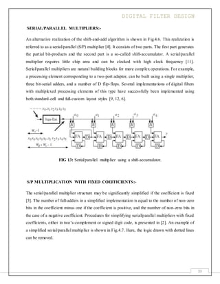 DIGITAL FILTER DESIGN
33
SERIAL/PARALLEL MULTIPLIERS:-
An alternative realization of the shift-and-add algorithm is shown in Fig.4.6. This realization is
referred to as a serial/parallel (S/P) multiplier [4]. It consists of two parts. The first part generates
the partial bit-products and the second part is a so-called shift-accumulator. A serial/parallel
multiplier requires little chip area and can be clocked with high clock frequency [11].
Serial/parallel multipliers are natural building blocks for more complex operations. For example,
a processing element corresponding to a two-port adaptor, can be built using a single multiplier,
three bit-serial adders, and a number of D flip-flops. Several implementations of digital filters
with multiplexed processing elements of this type have successfully been implemented using
both standard-cell and full-custom layout styles [9, 12, 6].
FIG 13: Serial/parallel multiplier using a shift-accumulator.
S/P MULTIPLICATION WITH FIXED COEFFICIENTS:-
The serial/parallel multiplier structure may be significantly simplified if the coefficient is fixed
[5]. The number of full-adders in a simplified implementation is equal to the number of non-zero
bits in the coefficient minus one if the coefficient is positive, and the number of non-zero bits in
the case of a negative coefficient. Procedures for simplifying serial/parallel multipliers with fixed
coefficients, either in two’s-complement or signed digit code, is presented in [2]. An example of
a simplified serial/parallel multiplier is shown in Fig.4.7. Here, the logic drawn with dotted lines
can be removed.
 