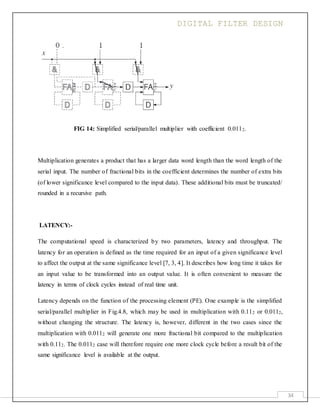 DIGITAL FILTER DESIGN
34
FIG 14: Simplified serial/parallel multiplier with coefficient 0.0112.
Multiplication generates a product that has a larger data word length than the word length of the
serial input. The number of fractional bits in the coefficient determines the number of extra bits
(of lower significance level compared to the input data). These additional bits must be truncated/
rounded in a recursive path.
LATENCY:-
The computational speed is characterized by two parameters, latency and throughput. The
latency for an operation is defined as the time required for an input of a given significance level
to affect the output at the same significance level [7, 3, 4]. It describes how long time it takes for
an input value to be transformed into an output value. It is often convenient to measure the
latency in terms of clock cycles instead of real time unit.
Latency depends on the function of the processing element (PE). One example is the simplified
serial/parallel multiplier in Fig.4.8, which may be used in multiplication with 0.112 or 0.0112,
without changing the structure. The latency is, however, different in the two cases since the
multiplication with 0.0112 will generate one more fractional bit compared to the multiplication
with 0.112. The 0.0112 case will therefore require one more clock cycle before a result bit of the
same significance level is available at the output.
 