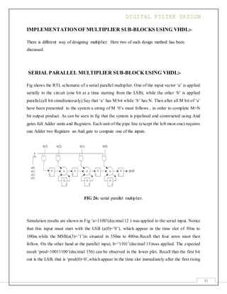 DIGITAL FILTER DESIGN
41
IMPLEMENTATIONOF MULTIPLIER SUB-BLOCKS USING VHDL:-
There is different way of designing multiplier. Here two of such design method has been
discussed.
SERIAL PARALLEL MULTIPLIER SUB-BLOCK USING VHDL:-
Fig shows the RTL schematic of a serial parallel multiplier. One of the input vector ‘a’ is applied
serially to the circuit (one bit at a time starting from the LSB), while the other ‘b’ is applied
parallel.(all bit simultaneously).Say that ‘a’ has M bit while ‘b’ has N. Then after all M bit of ‘a’
have been presented to the system a string of M ‘0’s must follows , in order to complete M+N
bit output product. As can be seen in fig that the system is pipelined and constructed using And
gates full Adder units and Registers. Each unit of the pipe line (except the left most one) requires
one Adder two Registers an And gate to compute one of the inputs.
FIG 26: serial parallel multiplier.
Simulation results are shown in Fig ‘a=1100’(decimal 12 ) was applied to the serial input. Notice
that this input must start with the LSB (a(0)=’0’), which appear in the time slot of 50ns to
100ns.while the MSB(a(3)=’1’)is situated in 350ns to 400ns.Recall that four zeros must then
follow. On the other hand at the parallel input, b=’1101’(decimal 13)was applied. The expected
result ‘prod=10011100’(decimal 156) can be observed in the lower plot. Recall that the first bit
out is the LSB, that is ‘prod(0)=0’,which appear in the time slot immediately after the first rising
 