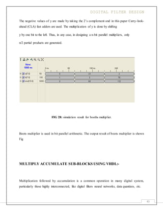 DIGITAL FILTER DESIGN
43
The negative values of y are made by taking the 2’s complement and in this paper Carry-look-
ahead (CLA) fast adders are used. The multiplication of y is done by shifting
y by one bit to the left. Thus, in any case, in designing a n-bit parallel multipliers, only
n/2 partial products are generated.
FIG 28: simulation result for booths multiplier.
Boots multiplier is used in bit parallel arithmetic. The output result of boots multiplier is shown
Fig
MULTIPLY ACCUMULATE SUB-BLOCKS USING VHDL:-
Multiplication followed by accumulation is a common operation in many digital system,
particularly those highly interconnected, like digital filters neural networks, data quantizes, etc.
 