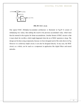 DIGITAL FILTER DESIGN
44
FIG 29: MAC circuit.
One typical MAC (Multiply-Accumulate) architecture is illustrated in Fig.29 It consist of
multiplying two values, then adding the result to the previous accumulated value, which must
then be restored in the register for future accumulations. Another feature of MAC circuits is that
it must check for overflow, which might happened when the no of MAC operation is large. The
design can be done using components, because we have designed each of the units shown in Fig.
However it is relatively simple circuit, it can also be designed directly. In any case, the MAC
circuit, as a whole, can be used as a component in application like digital filters and neural
networks.
 