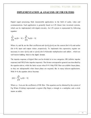 DIGITAL FILTER DESIGN
45
IMPLEMENTATION & ANALYSIS OF FIR FILTERS
Digital signal processing finds innumerable applications in the field of audio, video and
communications. Such application is generally based on LTI (linear time invariant) systems,
which can be implemented with digital circuitry. An LTI system is represented by following
equation:
Where Ak and Bk are the filter coefficient and x[n-k],y[n-k] are the current (for k=0) and earlier
(for k>0) input and output values ,respectively. To implement this expression, register are
necessary to store x[n-k] and or y[n-k] (for k>0),beside multiplication and adders , which are
well known building block in the digital domain.
The impulse response of digital filter can be divided in to two categories: IIR (infinite impulse
response) and FIR (Finite impulse response). The former correspond to general case described by
the equation above, while the latter occurs when N=0. Only FIR Filter can exhibits linear phase,
so they are indispensable when linear phase are required, like in many telecom applications.
With N=0, the equation above becomes
Where ck = bk/a0 are the coefficient of FIR filter .This equation can be obtained by the system of
Fig Where D (delay) represented a register (flip flops), a triangle is a multiplier, and a circle
means an adder.
 