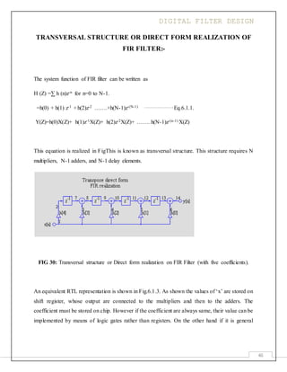 DIGITAL FILTER DESIGN
46
TRANSVERSAL STRUCTURE OR DIRECT FORM REALIZATION OF
FIR FILTER:-
The system function of FIR filter can be written as
H (Z) =∑ h (n)z-n for n=0 to N-1.
=h(0) + h(1) z-1 +h(2)z-2 …….+h(N-1)z-(N-1) …………………….Eq.6.1.1.
Y(Z)=h(0)X(Z)+ h(1)z-1X(Z)+ h(2)z-2X(Z)+ ……. h(N-1)z-(n-1) X(Z)
This equation is realized in FigThis is known as transversal structure. This structure requires N
multipliers, N-1 adders, and N-1 delay elements.
FIG 30: Transversal structure or Direct form realization on FIR Filter (with five coefficients).
An equivalent RTL representation is shown in Fig.6.1.3. As shown the values of ‘x’ are stored on
shift register, whose output are connected to the multipliers and then to the adders. The
coefficient must be stored on chip. However if the coefficient are always same, their value can be
implemented by means of logic gates rather than registers. On the other hand if it is general
 