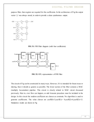 DIGITAL FILTER DESIGN
47
purpose filter, then register are required for the coefficients. In the architecture of Fig the output
vector ‘y’ was always stored, in order to provide a clean synchronous output.
FIG 31: FIR Filter diagram (with four coefficients)
FIG 32: RTL representation of FIR Filter
The circuit of Fig can be constructed in many ways. However, if it is intended for future reuse or
sharing, then it should as generic as possible. The lower section of the filter contains a MAC
(multiply Accumulate) pipeline. This circuit is closely related to MAC circuit discussed
previously. Here to, over flow can happen, so add /truncate procedure must be included in the
design. In this circuit the random coefficient are chosen as constants. No algorithm is used to
generate coefficients. The value chosen are coeff(0)=3,coeff(1)= 9,coeff(2)=6,coeff(3)=13.
Simulation results are shown in Fig
 