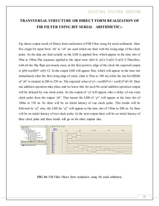DIGITAL FILTER DESIGN
49
TRANSVERSAL STRUCTURE OR DIRECT FORM REALIZATION OF
FIR FILTER USING BIT SERIAL ARITHMETIC:-
Fig shows output result of Direct form realization of FIR Filter using bit serial arithmetic. Here
five single bit input from ‘x0’ to ‘x4’ are used which are feed with the rising edge of the clock
pulse. As the data are feed serially so the LSB is applied first, which appear in the time slot of
50ns to 100ns.The sequence applied to the input were x(0)=4, x(1)=3,x(2)=5,x(3)=2.Therefore,
with all the flip flops previously reset, at the first positive edge of the clock the expected output
is y(0)=coef(0)* x(0)=12. In the output LSB will appear first, which will appear in the time slot
immediately after the first rising edge of clock, (that is 50ns to 100 ns).while the last bit (MSB)
of ‘y0’ is situated in 200 to 250 ns. The expected value of y1= coef(0)*x1+ coef(1)*x0=45 .Here
one addition operation take place and we know that for each bit serial addition operation output
will be delayed by one clock pulse. So the output of ‘y1’will appear after a delay of one extra
clock pulse from the output ‘y0’. That means the LSB of ‘y1’ will appear at the time slot of
100ns to 150 ns. So there will be an initial latency of one clock pulse. This trends will be
followed in ‘y2’ also, the LSB for ‘y2’ will appear at the time slot of 150ns to 200 ns. So there
will be an initial latency of two clock pulse. In the next output there will be an initial latency of
three clock pulse and these trends will go on for other outputs also.
FIG 34: FIR Filter Direct form realization using bit serial arithmetic
 