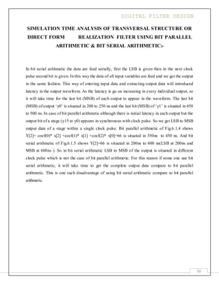 DIGITAL FILTER DESIGN
50
SIMULATION TIME ANALYSIS OF TRANSVERSAL STRUCTURE OR
DIRECT FORM REALIZATION FILTER USING BIT PARALLEL
ARITHMETIC & BIT SERIAL ARITHMETIC:-
In bit serial arithmetic the data are feed serially, first the LSB is given then in the next clock
pulse second bit is given. In this way the data of all input variables are feed and we get the output
in the same fashion. This way of entering input data and extracting output data will introduced
latency in the output waveform. As the latency is go on increasing in every individual output, so
it will take time for the last bit (MSB) of each output to appear in the waveform. The last bit
(MSB) of output ‘y0’ is situated in 200 to 250 ns and the last bit (MSB) of ‘y1’ is situated in 450
to 500 ns. In case of bit parallel arithmetic although there is initial latency in each output but the
output bit of a stage (y15 to y0) appears in synchronous with clock pulse. So we get LSB to MSB
output data of a stage within a single clock pulse. Bit parallel arithmetic of Fig.6.1.4 shows
Y[2]= coef(0)* x[2] +coef(1)* x[1] +coef(2)* x[0]=66 is situated in 350ns to 450 ns. And bit
serial arithmetic of Fig.6.1.5 shows Y[2]=66 is situated in 200ns to 600 ns(LSB at 200ns and
MSB at 600ns ). So in bit serial arithmetic LSB to MSB of the output is situated in different
clock pulse which is not the case of bit parallel arithmetic. For this reason if some one use bit
serial arithmetic, it will take time to get the complete output data compare to bit parallel
arithmetic. This is one such disadvantage of using bit serial arithmetic compare to bit parallel
arithmetic.
 