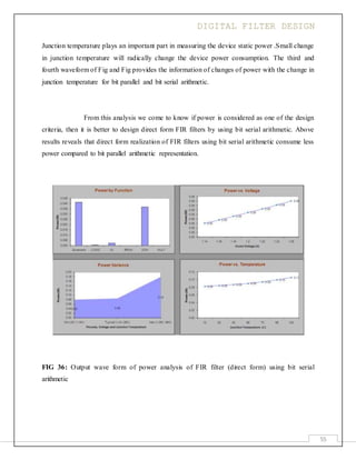 DIGITAL FILTER DESIGN
55
Junction temperature plays an important part in measuring the device static power .Small change
in junction temperature will radically change the device power consumption. The third and
fourth waveform of Fig and Fig provides the information of changes of power with the change in
junction temperature for bit parallel and bit serial arithmetic.
From this analysis we come to know if power is considered as one of the design
criteria, then it is better to design direct form FIR filters by using bit serial arithmetic. Above
results reveals that direct form realization of FIR filters using bit serial arithmetic consume less
power compared to bit parallel arithmetic representation.
FIG 36: Output wave form of power analysis of FIR filter (direct form) using bit serial
arithmetic
 