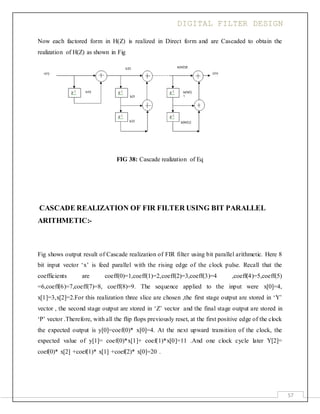 DIGITAL FILTER DESIGN
57
Now each factored form in H(Z) is realized in Direct form and are Cascaded to obtain the
realization of H(Z) as shown in Fig
FIG 38: Cascade realization of Eq
CASCADE REALIZATION OF FIR FILTER USING BIT PARALLEL
ARITHMETIC:-
Fig shows output result of Cascade realization of FIR filter using bit parallel arithmetic. Here 8
bit input vector ‘x’ is feed parallel with the rising edge of the clock pulse. Recall that the
coefficients are coeff(0)=1,coeff(1)=2,coeff(2)=3,coeff(3)=4 ,coeff(4)=5,coeff(5)
=6,coeff(6)=7,coeff(7)=8, coeff(8)=9. The sequence applied to the input were x[0]=4,
x[1]=3,x[2]=2.For this realization three slice are chosen ,the first stage output are stored in ‘Y’
vector , the second stage output are stored in ‘Z’ vector and the final stage output are stored in
‘P’ vector .Therefore, with all the flip flops previously reset, at the first positive edge of the clock
the expected output is y[0]=coef(0)* x[0]=4. At the next upward transition of the clock, the
expected value of y[1]= coef(0)*x[1]+ coef(1)*x[0]=11 .And one clock cycle later Y[2]=
coef(0)* x[2] +coef(1)* x[1] +coef(2)* x[0]=20 .
 