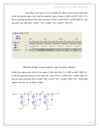 DIGITAL FILTER DESIGN
58
According to the Fig.6.2.4. if we consider the output result of second slice then
at the first positive edge of the clock the expected value of output is Z[0]=coef(3)* Y[0]=16. In
the next upward transition of the clock, the value of Z[1]= coef(3)*Y[1]+ coef(4)*Y[0]=64 .And
one clock cycle later Z[2]= coef(3)* Y[2] +coef(4)* Y[1] +coef(5)* Y[0]=159 .
FIG 39: FIR Filter Cascade realization using bit parallel arithmetic.
Finally the output result, which is the output of third slice (slice 2), is P[0]=coef(6)* Z[0]=112.
At the next upward transition of the clock, the value of P[1]= coef(6)*Z[1]+ coef(7)*Z[0]=576
and one clock cycle later P[2]= coef(6)* Z[2] +coef(7)* Z[1] +coef(8)* Z[0]=1769 . Where p[0]
appear in the time slot of 300ns to 380ns.
 