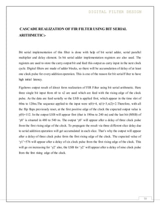 DIGITAL FILTER DESIGN
59
CASCADE REALIZATION OF FIR FILTER USING BIT SERIAL
ARITHMETIC:-
Bit serial implementation of this filter is done with help of bit serial adder, serial parallel
multiplier and delay element. In bit serial adder implementation registers are also used. The
registers are used to store the carry output bit and feed this output as carry input in the next clock
cycle. Digital filters are made of adder blocks, so there will be accumulation of delay of at least
one clock pulse for every addition operation. This is one of the reason for bit serial Filter to have
high initial latency.
Figshows output result of direct form realization of FIR Filter using bit serial arithmetic. Here
three single bit input from x0 to x2 are used which are feed with the rising edge of the clock
pulse. As the data are feed serially so the LSB is applied first, which appear in the time slot of
60ns to 120ns.The sequence applied to the input were x(0)=4, x(1)=3,x(2)=2.Therefore, with all
the flip flops previously reset, at the first positive edge of the clock the expected output value is
y(0)=112. In the output LSB will appear first (that is 180ns to 240 ns) and the last bit (MSB) of
‘y0’ is situated in 480 to 540 ns. The output ‘y0’ will appear after a delay of three clock pulse
from the first rising edge of the clock. To propagate the result via three different slice delay due
to serial addition operation will get accumulated in each slice. That’s why the output will appear
after a delay of three clock pulse form the first rising edge of the clock. The expected value of
‘y1’=576 will appear after a delay of six clock pulse from the first rising edge of the clock. This
will go on increasing for ‘y2’ also, the LSB for ‘y2’ will appear after a delay of nine clock pulse
from the first rising edge of the clock.
 