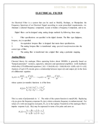 DIGITAL FILTER DESIGN
6
ELECTRICAL FILTER
An Electrical Filter is a system that can be used to Modify, Reshape, or Manipulate the
Frequency Spectrum of an Electrical Signal according to some prescribed requirements, viz.
Attenuate a selected frequency component, Locate or Isolate a Frequency Component, and so on.
Digital filters can be designed using analog design methods by following these steps:
1. Filter specifications are specified in the digital domain. The filter type (highpass,
lowpass, etc.) is specified.
2. An equivalent lowpass filter is designed that meets these specifications.
3. The analog lowpass filter is transformed using spectral transformations into the
correct type of filter.
4. The analog filter is transformed into a digital filter using a particular mapping.
Analog filters:
Classical theory for analogue filters operating below about 100MHz is generally based on
"lumped parameter" resistors, capacitors, inductors and operational amplifiers (with feedback)
which obey LTI differential equations: [ i(t) = Cdv(t)/dt,v(t) = Ldi(t)/dt,v(t)= i(t)R,v0(t)=A vi(t)].
Analysis of such LTI circuits gives a relationship between input x(t) and output y(t) in the form
of a differential equation:

)()(
)(
)()(
)( 2
2
2102
2
210 
dt
txd
a
dt
tdx
atxa
dt
tyd
b
dt
tdy
btyb
whose system (or transfer) functions is of the form:
  M
M
N
N
a
sbsbsbb
sasasaa
sH



...
...
2
210
2
210
This is a ratio of polynomials in ‘s’. The order of the system function is max(N,M). Replacing
s by j gives the frequency-response H a (j), where  denotes frequency in radians/second. For
values of s with non-negative real parts, H a (s) is the Laplace Transform of the analogue filter’s
impulse response ha(t). H(s) may be expressed in terms of its poles and zeros as:
      
    M
N
a
pspsps
zszszs
ksH



...
...
21
21
 
