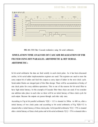 DIGITAL FILTER DESIGN
60
FIG 41: FIR Filter Cascade realization using bit serial arithmetic.
SIMULATION TIME ANALYSIS OF CASCADE REALIZATION OF FIR
FILTER USING BIT PARALLEL ARITHMETIC & BIT SERIAL
ARITHMETIC:-
In bit serial arithmetic the data are feed serially in each clock pulse. As it has been discussed
earlier, in bit serial adder implementation registers are used. The registers are used to store the
carry output bit of adder and feed this output as carry input of adder in the next clock cycle.
Serial adder blocks are integral part of this filter design. There will be accumulation of delay of
one clock pulse for every addition operations. This is one of the reasons for bit serial filter to
have high initial latency. In this example of Cascade filter three slices are used. If we consider
one addition take place in each slice so there will be an initial latency of three clock cycle for
each output. Because the outputs are passes through each slice only ones.
According to Fig.in bit parallel arithmetic Y[0] = 112 is situated in 300ns to 400 ns, after a
initial latency of two clock pulse and according to bit serial arithmetic of Fig Y[0]=112 is
situated after a initial latency of three clock pulse. In bit parallel arithmetic Y[1] = 576 is situated
after a initial latency of three clock pulse and in bit serial arithmetic Y[1] = 576 is situated after a
 