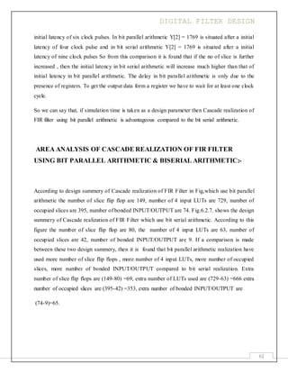 DIGITAL FILTER DESIGN
61
initial latency of six clock pulses. In bit parallel arithmetic Y[2] = 1769 is situated after a initial
latency of four clock pulse and in bit serial arithmetic Y[2] = 1769 is situated after a initial
latency of nine clock pulses So from this comparison it is found that if the no of slice is further
increased , then the initial latency in bit serial arithmetic will increase much higher than that of
initial latency in bit parallel arithmetic. The delay in bit parallel arithmetic is only due to the
presence of registers. To get the output data form a register we have to wait for at least one clock
cycle.
So we can say that, if simulation time is taken as a design parameter then Cascade realization of
FIR filter using bit parallel arithmetic is advantageous compared to the bit serial arithmetic.
AREA ANALYSIS OF CASCADE REALIZATION OF FIR FILTER
USING BIT PARALLEL ARITHMETIC & BISERIAL ARITHMETIC:-
According to design summery of Cascade realization of FIR Filter in Fig,which use bit parallel
arithmetic the number of slice flip flop are 149, number of 4 input LUTs are 729, number of
occupied slices are 395, number of bonded INPUT/OUTPUT are 74. Fig.6.2.7. shows the design
summery of Cascade realization of FIR Filter which use bit serial arithmetic. According to this
figure the number of slice flip flop are 80, the number of 4 input LUTs are 63, number of
occupied slices are 42, number of bonded INPUT/OUTPUT are 9. If a comparison is made
between these two design summery, then it is found that bit parallel arithmetic realization have
used more number of slice flip flops , more number of 4 input LUTs, more number of occupied
slices, more number of bonded INPUT/OUTPUT compared to bit serial realization. Extra
number of slice flip flops are (149-80) =69, extra number of LUTs used are (729-63) =666 extra
number of occupied slices are (395-42) =353, extra number of bonded INPUT/OUTPUT are
(74-9)=65.
 