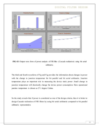 DIGITAL FILTER DESIGN
65
FIG 43: Output wave form of power analysis of FIR filter (Cascade realization) using bit serial
arithmetic.
The third and fourth waveform of Fig and Fig provides the information about changes in power
with the change in junction temperature for bit parallel and bit serial arithmetic. Junction
temperature plays an important role in measuring the device static power .Small change in
junction temperature will drastically change the device power consumption. Here operational
junction temperature is chosen as 27.1 degree Celsius.
So the study reveals that if power is considered as one of the design criteria, then it is better to
design Cascade realization of FIR filters by using bit serial arithmetic compared to bit parallel
arithmetic representation.
 