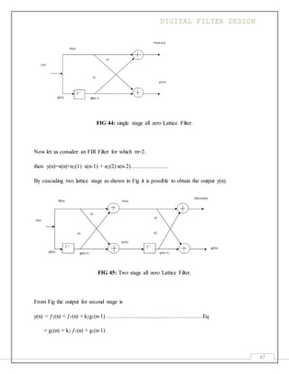 DIGITAL FILTER DESIGN
67
FIG 44: single stage all zero Lattice Filter.
Now let us consider an FIR Filter for which m=2.
then y(n)=x(n)+α2(1) x(n-1) + α2(2) x(n-2)………………..
By cascading two lattice stage as shown in Fig it is possible to obtain the output y(n).
FIG 45: Two stage all zero Lattice Filter.
From Fig the output for second stage is
y(n) = ƒ2(n) = ƒ1(n) + k2g1(n-1) ……………………………………………Eq
= g2(n) = k2 ƒ1(n) + g1(n-1)
 
