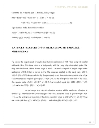 DIGITAL FILTER DESIGN
68
Substitute for ƒ1(n) and g1(n-1) from Eq. in Eq. we get
y(n) = ƒ2(n) = x(n) + k1x(n-1) + k2 [ k1x(n-1) + x(n-2)]
= x(n) +k1(1 + k2)x(n-1) + k2x(n-2)…………………………….Eq
Eq is identical to Eq from which we have
α2(0)= 1, α2(2)= k2 , α2(1) =k1(1+k2) = α1(1)[1 + α2(2)].
Similarly g2(n) = α2x(n) +k1(1+k2)x(n-1) +x(n-2).
LATTICE STRUCTURE OF FIR FILTER USING BIT PARALLEL
ARITHMETIC:-
Fig shows the output result of single stage Lattice realization of FIR Filter using bit parallel
arithmetic. Here 7 bit input vector x is feed parallel with the rising edge of the clock pulse. The
only one coefficient chosen in this stage is k1=3. The block diagram of single stage lattice
realization of FIR Filter is shown in Fig The sequence applied to the input were x[0]=1,
x[1]=2,x[2]=3,X[3]=4.when all the flip flop previously reset, then at the first positive edge of the
clock the expected output is y[0]=x[0]+k1* x[0-1]=1. At the next upward transition of the clock,
the expected value of y[1]= x[1]+k1* x[1-1]=5 .And one clock cycle later Y[2]= x[2]+k1* x[2-
1]=9 and at last Y[3]= x[3]+k1* x[3-1]=13.
As each stage have two sets of output so there will be another set of output in
terms of ‘g’. where at the first positive edge of the clock pulse the value is g[0]=k1*x[0]+ x[0-
1]=3. At the next upward transition of the clock pulse the value is g[1]=k1*x[1]+ x[1-1]=7.And
one clock cycle later g[2]= k1*x[2]+ x[2-1]=11 and at last g[3]= k1*x[3]+x[3-1]=15.
 