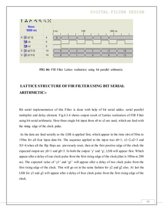 DIGITAL FILTER DESIGN
69
FIG 46: FIR Filter Lattice realization using bit parallel arithmetic.
LATTICE STRUCTURE OF FIR FILTER USING BIT SERIAL
ARITHMETIC:-
Bit serial implementation of this Filter is done with help of bit serial adder, serial parallel
multiplier and delay element. Fig.6.3.4 shows output result of Lattice realization of FIR Filter
using bit serial arithmetic. Here three single bit input from x0 to x3 are used, which are feed with
the rising edge of the clock pulse.
As the data are feed serially so the LSB is applied first, which appear in the time slot of 50ns to
150ns for all four input data bit. The sequence applied to the input was x0=1, x1=2,x2=3 and
X3=4.when all the flip flops are previously reset, then at the first positive edge of the clock the
expected output are y0=1 and g0=3. In both the output ‘y’ and ‘g’, LSB will appear first. Which
appear after a delay of one clock pulse from the first rising edge of the clock,(that is 100ns to 200
ns). The expected value of ‘y1’ and ‘g1’ will appear after a delay of two clock pulse from the
first rising edge of the clock. This will go on in the same fashion for y2 and g2 also. At last the
LSB for y3 and g3 will appear after a delay of four clock pulse from the first rising edge of the
clock.
 