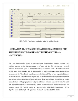 DIGITAL FILTER DESIGN
70
FIG 47: FIR Filter Lattice realization using bit serial arithmetic.
SIMULATION TIME ANALYSIS OF LATTICE REALIZATION OF FIR
FILTER USING BIT PARALLEL ARITHMETIC & BIT SERIAL
ARITHMETIC:-
As it has been discussed earlier, in bit serial adder implementation registers are used. The
registers are used to store the carry output bit of adder and feed this output as carry input of
adder in the next clock cycle. So there will be a delay of one clock cycle. As the Filter is made
of this adder block, so there will be accumulation of delay of one clock pulse for every add
operations in the Filter. This is one of the reason for bit serial Filter to have high initial latency.
In this example of Lattice Filter one stage is used. In this Filter realization each output depend on
the present and previous value of input, where previous value of input means input at earlier
clock. So there will be propagation of delay via addition operation in each output. In the bit serial
and parallel realization of this Filter each output has one additional initial latency than the
previous output. For example, output ‘y1’ have one extra initial latency than output ‘y0’. In
Fig.That means LSB of ‘y1’ will appear one clock cycle later than the LSB of ‘y0’.
 