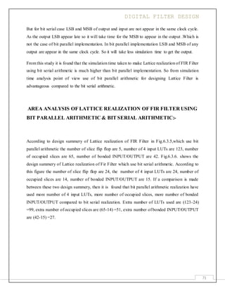 DIGITAL FILTER DESIGN
71
But for bit serial case LSB and MSB of output and input are not appear in the same clock cycle.
As the output LSB appear late so it will take time for the MSB to appear in the output .Which is
not the case of bit parallel implementation. In bit parallel implementation LSB and MSB of any
output are appear in the same clock cycle. So it will take less simulation time to get the output.
From this study it is found that the simulation time taken to make Lattice realization of FIR Filter
using bit serial arithmetic is much higher than bit parallel implementation. So from simulation
time analysis point of view use of bit parallel arithmetic for designing Lattice Filter is
advantageous compared to the bit serial arithmetic.
AREA ANALYSIS OF LATTICE REALIZATION OF FIR FILTER USING
BIT PARALLEL ARITHMETIC & BIT SERIAL ARITHMETIC:-
According to design summery of Lattice realization of FIR Filter in Fig.6.3.5,which use bit
parallel arithmetic the number of slice flip flop are 5, number of 4 input LUTs are 123, number
of occupied slices are 65, number of bonded INPUT/OUTPUT are 42. Fig.6.3.6. shows the
design summery of Lattice realization of Fir Filter which use bit serial arithmetic. According to
this figure the number of slice flip flop are 24, the number of 4 input LUTs are 24, number of
occupied slices are 14, number of bonded INPUT/OUTPUT are 15. If a comparison is made
between these two design summery, then it is found that bit parallel arithmetic realization have
used more number of 4 input LUTs, more number of occupied slices, more number of bonded
INPUT/OUTPUT compared to bit serial realization. Extra number of LUTs used are (123-24)
=99, extra number of occupied slices are (65-14) =51, extra number of bonded INPUT/OUTPUT
are (42-15) =27.
 