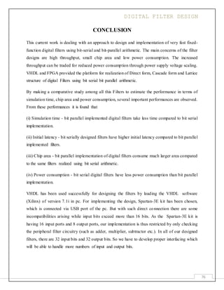 DIGITAL FILTER DESIGN
76
CONCLUSION
This current work is dealing with an approach to design and implementation of very fast fixed-
function digital filters using bit-serial and bit-parallel arithmetic. The main concerns of the filter
designs are high throughput, small chip area and low power consumption. The increased
throughput can be traded for reduced power consumption through power supply voltage scaling.
VHDL and FPGA provided the platform for realization of Direct form, Cascade form and Lattice
structure of digital Filters using bit serial bit parallel arithmetic.
By making a comparative study among all this Filters to estimate the performance in terms of
simulation time, chip area and power consumption, several important performances are observed.
From these performances it is found that
(i) Simulation time - bit parallel implemented digital filters take less time compared to bit serial
implementation.
(ii) Initial latency - bit serially designed filters have higher initial latency compared to bit parallel
implemented filters.
(iii) Chip area - bit parallel implementation of digital filters consume much larger area compared
to the same filters realized using bit serial arithmetic.
(iv) Power consumption - bit serial digital filters have less power consumption than bit parallel
implementation.
VHDL has been used successfully for designing the filters by loading the VHDL software
(Xilinx) of version 7.1i in pc. For implementing the design, Spartan-3E kit has been chosen,
which is connected via USB port of the pc. But with such direct connection there are some
incompatibilities arising while input bits exceed more than 16 bits. As the Spartan-3E kit is
having 16 input ports and 8 output ports, our implementation is thus restricted by only checking
the peripheral filter circuitry (such as adder, multiplier, subtractor etc.). In all of our designed
filters, there are 32 input bits and 32 output bits. So we have to develop proper interfacing which
will be able to handle more numbers of input and output bits.
 