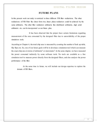 DIGITAL FILTER DESIGN
77
FUTURE PLANS
In this present work our study is restricted to three different FIR filter realizations. The other
realizations of FIR Filter like direct form two, linear phase realization could be achieved by the
same arithmetic. The other filter realization arithmetic like distributed arithmetic, digit serial
arithmetic etc. can be incorporated as our future plan.
It has been observed that the project have certain limitations regarding
measurement of the area consumed by the designed filter due to unavailability of the proper
simulation tools.
According to Chapter 6, the total chip area is measured by counting the number of look up table,
flip flops etc. So, one of our future goals will be to develop a simulation tool which can measure
the exact chip area in terms of milimeter2 or micrometer2. In the same chapter, we have measured
the power consumed indirectly by some software tools. No tools are available as a free
simulation tool to measure power directly from the designed filters, and also analysis the power
performance of the filter.
At the same time in future, we will include our design expertise to explore the
domain of IIR filters.
 