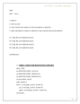 DIGITAL FILTER DESIGN
79
begin
qbar <= not q;
i<=qbar(1);
j<=q(1) xor q(2);
k<=(q(1) and q(2) and qbar(3)) or (q(3) and (qbar(1) or qbar(2))) ;
l<=(q(4) and (qbar(1) or qbar(2) or qbar(3))) or (q(1) and q(2) and q(3) and qbar(4));
d1: d_flip_flop port map(i,clk,rst,q(1));
d2: d_flip_flop port map(j,clk,rst,q(2));
d3: d_flip_flop port map(k,clk,rst,q(3));
d4: d_flip_flop port map(l,clk,rst,q(4));
end Behavioral;
 VHDL CODE FOR BOOTHMULTIPLIER
library IEEE;
use IEEE.STD_LOGIC_1164.ALL;
use IEEE.STD_LOGIC_ARITH.ALL;
use IEEE.STD_LOGIC_SIGNED.ALL;
use ieee.numeric_std.all;
entity encoder is
Port ( a : in std_logic_vector(7 downto 0);
arg : in std_logic_vector(2 downto 0);
pprod : out std_logic_vector(15 downto 0));
end encoder;
 