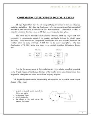 DIGITAL FILTER DESIGN
8
COMPARISON OF IIR AND FIR DIGITAL FILTERS
IIR type digital filters have the advantage of being economical in their use of delays,
multipliers and adders. They have the disadvantage of being sensitive to coefficient round-off
inaccuracies and the effects of overflow in fixed point arithmetic. These effects can lead to
instability or serious distortion. Also, an IIR filter cannot be exactly linear phase.
FIR filters may be realized by non-recursive structures which are simpler and more
convenient for programming especially on devices specifically designed for digital signal
processing. These structures are always stable, and because there is no recursion, round-off and
overflow errors are easily controlled. A FIR filter can be exactly linear phase. The main
disadvantage of FIR filters is that large orders can be required to perform fairly simple filtering
tasks.
Note the frequency response is the transfer function H(z) evaluated around the unit circle
on the Argand diagram of z and since the shape of the transfer function can be determined from
the positions of its poles and zeroes, so can be the frequency response.
The frequency response can be determined by tracing around the unit circle on the Argand
diagram of the z plane:
 project poles and zeroes radially to
hit the unit circle
 poles cause bumps
 zeroes cause dips
 the closer to the unit circle, the
sharper the feature
 